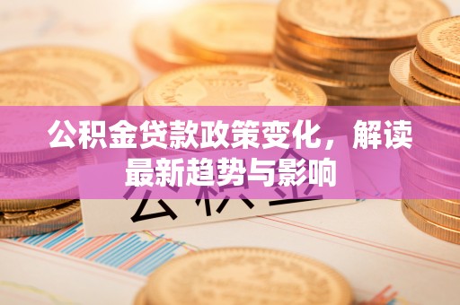 吉隆公积金贷款政策变化，解读最新趋势与影响