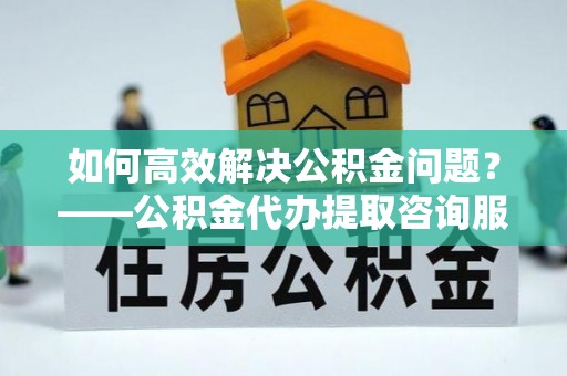 吉隆如何高效解决公积金问题？——公积金代办提取咨询服务指南